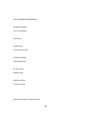 THE UNCOMMON COMMONPLACE
No light now gleams
From my lone grave.
So far to go
And go alone!
The south winds blow
As they have blown
And bring but woe.
Ah, lave me be,
Mayhap I'll die
And flee, and flee
To thee, dear bye.
And Trouble Faileth in a Sweet Content
200
 