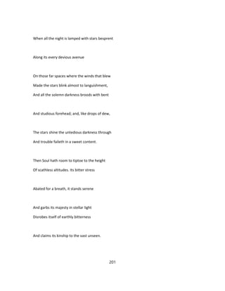 When all the night is lamped with stars besprent
Along its every devious avenue
On those far spaces where the winds that blew
Made the stars blink almost to languishment,
And all the solemn darkness broods with bent
And studious forehead; and, like drops of dew,
The stars shine the untedious darkness through
And trouble faileth in a sweet content.
Then Soul hath room to tiptoe to the height
Of scathless altitudes. Its bitter stress
Abated for a breath, it stands serene
And garbs its majesty in stellar light
Disrobes itself of earthly bitterness
And claims its kinship to the vast unseen.
201
 