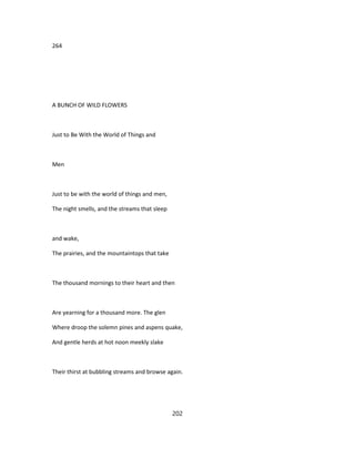 264
A BUNCH OF WILD FLOWERS
Just to Be With the World of Things and
Men
Just to be with the world of things and men,
The night smells, and the streams that sleep
and wake,
The prairies, and the mountaintops that take
The thousand mornings to their heart and then
Are yearning for a thousand more. The glen
Where droop the solemn pines and aspens quake,
And gentle herds at hot noon meekly slake
Their thirst at bubbling streams and browse again.
202
 