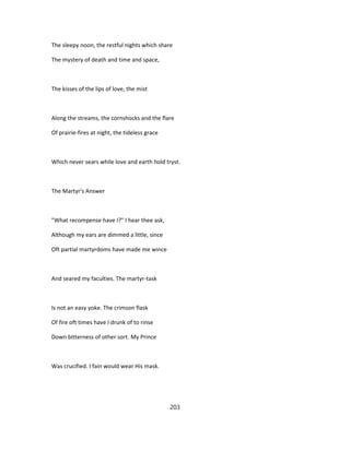 The sleepy noon, the restful nights which share
The mystery of death and time and space,
The kisses of the lips of love, the mist
Along the streams, the cornshocks and the flare
Of prairie-fires at night, the tideless grace
Which never sears while love and earth hold tryst.
The Martyr's Answer
"What recompense have I?" I hear thee ask,
Although my ears are dimmed a little, since
Oft partial martyrdoms have made me wince
And seared my faculties. The martyr-task
Is not an easy yoke. The crimson flask
Of fire oft times have I drunk of to rinse
Down bitterness of other sort. My Prince
Was crucified. I fain would wear His mask.
203
 