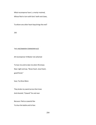 What recompense have I, a martyr maimed,
Whose flesh is torn with lions' teeth and claws,
To whom one other heart-leap brings the end?
265
THE UNCOMMON COMMONPLACE
All recompense! A Master not ashamed
To love me and to take me when life draws
Near night and say, "Brave heart, stout heart,
good friend."
Soul, Try Once More
They broke my sword across their knee
And shouted, "Coward" far and near
Because I fled as cowards flee
To shun the battle and its fear.
204
 
