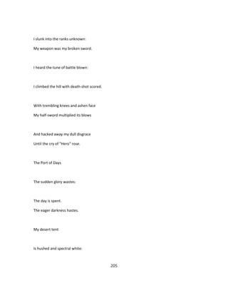 I slunk into the ranks unknown:
My weapon was my broken sword.
I heard the tune of battle blown:
I climbed the hill with death-shot scored.
With trembling knees and ashen face
My half-sword multiplied its blows
And hacked away my dull disgrace
Until the cry of "Hero" rose.
The Port of Days
The sudden glory wastes:
The day is spent.
The eager darkness hastes.
My desert tent
Is hushed and spectral white:
205
 