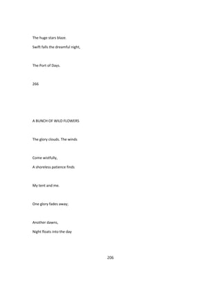 The huge stars blaze.
Swift falls the dreamful night,
The Port of Days.
266
A BUNCH OF WILD FLOWERS
The glory clouds. The winds
Come wistfully,
A shoreless patience finds
My tent and me.
One glory fades away;
Another dawns,
Night floats into the day
206
 