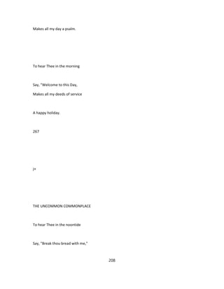 Makes all my day a psalm.
To hear Thee in the morning
Say, "Welcome to this Day,
Makes all my deeds of service
A happy holiday.
267
j»
THE UNCOMMON COMMONPLACE
To hear Thee in the noontide
Say, "Break thou bread with me,"
208
 