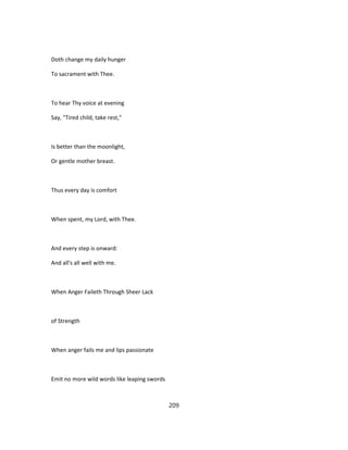 Doth change my daily hunger
To sacrament with Thee.
To hear Thy voice at evening
Say, "Tired child, take rest,"
Is better than the moonlight,
Or gentle mother breast.
Thus every day is comfort
When spent, my Lord, with Thee.
And every step is onward:
And all's all well with me.
When Anger Faileth Through Sheer Lack
of Strength
When anger fails me and lips passionate
Emit no more wild words like leaping swords
209
 
