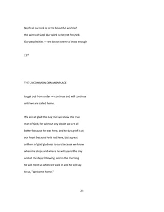Naphtali Luccock is in the beautiful world of
the saints of God. Our work is not yet finished.
Our perplexities — we do not seem to know enough
157
THE UNCOMMON COMMONPLACE
to get out from under — continue and will continue
until we are called home.
We are all glad this day that we knew this true
man of God, for without any doubt we are all
better because he was here, and to-day grief is at
our heart because he is not here, but a great
anthem of glad gladness is ours because we know
where he stops and where he will spend the day
and all the days following, and in the morning
he will meet us when we walk in and he will say
to us, "Welcome home."
21
 