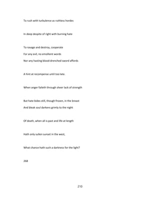 To rush with turbulence as ruthless hordes
In deep despite of right with burning hate
To ravage and destroy, cooperate
For any evil, no emollient words
Nor any hasting blood-drenched sword affords
A hint at recompense until too late.
When anger faileth through sheer lack of strength
But hate bides still, though frozen, in the breast
And bleak soul darkens grimly to the night
Of death, when all is past and life at length
Hath only sullen sunset in the west,
What chance hath such a darkness for the light?
268
210
 