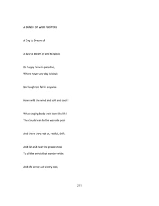 A BUNCH OF WILD FLOWERS
A Day to Dream of
A day to dream of and to speak
Its happy fame in paradise,
Where never any day is bleak
Nor laughters fail in anywise.
How swift the wind and soft and cool !
What singing birds their love-lilts lift !
The clouds lean to the wayside pool
And there they rest or, restful, drift.
And far and near the grasses toss
To all the winds that wander wide:
And life denies all wintry loss;
211
 