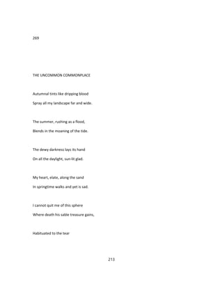 269
THE UNCOMMON COMMONPLACE
Autumnal tints like dripping blood
Spray all my landscape far and wide.
The summer, rushing as a flood,
Blends in the moaning of the tide.
The dewy darkness lays its hand
On all the daylight, sun-lit glad.
My heart, elate, along the sand
In springtime walks and yet is sad.
I cannot quit me of this sphere
Where death his sable treasure gains,
Habituated to the tear
213
 