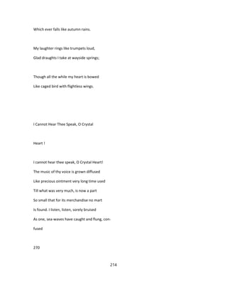 Which ever falls like autumn rains.
My laughter rings like trumpets loud,
Glad draughts I take at wayside springs;
Though all the while my heart is bowed
Like caged bird with flightless wings.
I Cannot Hear Thee Speak, O Crystal
Heart !
I cannot hear thee speak, O Crystal Heart!
The music of thy voice is grown diffused
Like precious ointment very long time used
Till what was very much, is now a part
So small that for its merchandise no mart
Is found. I listen, listen, sorely bruised
As one, sea-waves have caught and flung, con-
fused
270
214
 