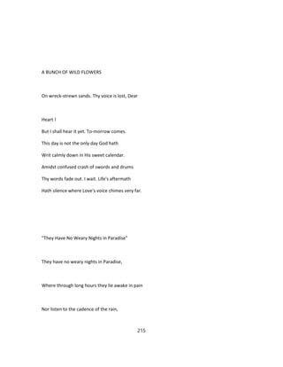 A BUNCH OF WILD FLOWERS
On wreck-strewn sands. Thy voice is lost, Dear
Heart !
But I shall hear it yet. To-morrow comes.
This day is not the only day God hath
Writ calmly down in His sweet calendar.
Amidst confused crash of swords and drums
Thy words fade out. I wait. Life's aftermath
Hath silence where Love's voice chimes very far.
"They Have No Weary Nights in Paradise"
They have no weary nights in Paradise,
Where through long hours they lie awake in pain
Nor listen to the cadence of the rain,
215
 