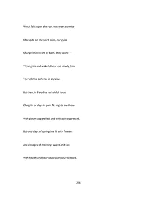 Which falls upon the roof. No sweet surmise
Of respite on the spirit drips, nor guise
Of angel ministrant of balm. They wane —
Those grim and wakeful hours so slowly, fain
To crush the sufferer in anywise.
But then, in Paradise no baleful hours
Of nights or days in pain. No nights are there
With gloom apparelled, and with pain oppressed,
But only days of springtime lit with flowers
And vintages of mornings sweet and fair,
With health and heartsease gloriously blessed.
216
 