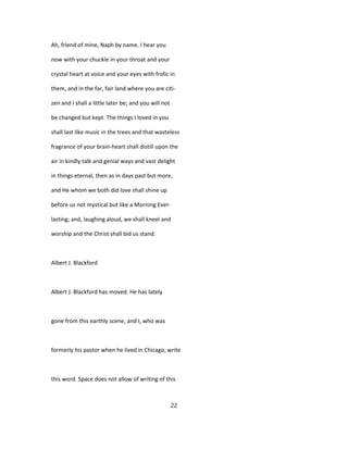 Ah, friend of mine, Naph by name. I hear you
now with your chuckle in your throat and your
crystal heart at voice and your eyes with frolic in
them, and in the far, fair land where you are citi-
zen and I shall a little later be; and you will not
be changed but kept. The things I loved in you
shall last like music in the trees and that wasteless
fragrance of your brain-heart shall distill upon the
air in kindly talk and genial ways and vast delight
in things eternal, then as in days past but more,
and He whom we both did love shall shine up
before us not mystical but like a Morning Ever-
lasting; and, laughing aloud, we shall kneel and
worship and the Christ shall bid us stand.
Albert J. Blackford
Albert J. Blackford has moved. He has lately
gone from this earthly scene, and I, who was
formerly his pastor when he lived in Chicago, write
this word. Space does not allow of writing of this
22
 