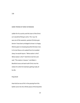 158
SOME FRIENDS OF MINE IN PARADISE
soldier for his country and this lover of the Christ
as it would be fitting to write. This I say: He
was one of the sweetest, quietest Christian gen-
tlemen I have been privileged to know in a happy
lifetime given to knowing beautiful Christian men.
In his last illness as he waked from his troubled
sleep, he would inquire: "What station is this?
What station is this?" And Christ met him and
said, "This station is heaven," and Albert J.
Blackford arose and went with Christ into the
station for which he had been getting ready all
his life.
King David
How hard are we all hit in the passing from this
battle scene into the infinite peace of the beautiful
23
 