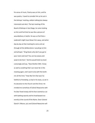 his sense of music. Poetry was on him; and he
was poetry. I loved to consider him as he sat in
the bishops' meeting, seldom talking but always
interested and alert. The last meeting of the
Board of Bishops in San Diego, he came looking
so thin and frail that he was like a picture of
woundedness in battle. He was so frail that a
seabreath might have blown him away, and when
day by day at that meeting he came and sat
through all the deliberations I would go to him
and whisper: "King David, why don't you go to
your room and rest? You are too weary and
weak to be here." And he would hold my hand
caressingly and say, "Dear Brother Will, I know
as well as anything that I can never be in this
meeting again, and I want to be with the breth-
ren all the time." How like him that was! So
faithful to friendship, so leal in his loves, so set in
his devotion to the Church and the Christ. He
minded me somehow of Colonel Newcome with
his dear head snowy and his face seamed as cut
with battling swords and his head bowed rev-
erently at the sound of the Name. Dear Colonel
David H. Moore, you and Colonel Newcome will
25
 