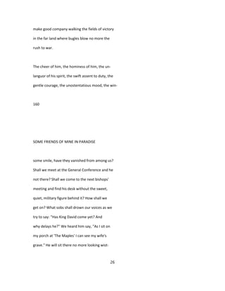 make good company walking the fields of victory
in the far land where bugles blow no more the
rush to war.
The cheer of him, the hominess of him, the un-
languor of his spirit, the swift assent to duty, the
gentle courage, the unostentatious mood, the win-
160
SOME FRIENDS OF MINE IN PARADISE
some smile, have they vanished from among us?
Shall we meet at the General Conference and he
not there? Shall we come to the next bishops'
meeting and find his desk without the sweet,
quiet, military figure behind it? How shall we
get on? What sobs shall drown our voices as we
try to say: "Has King David come yet? And
why delays he?" We heard him say, "As I sit on
my porch at 'The Maples' I can see my wife's
grave." He will sit there no more looking wist-
26
 