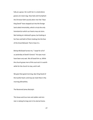 fully at a grave. He is with her in a land where
graves are never dug. How hale and triumphant
the Christian faith sounds when men like "Dear
King David" have stepped out into the foreign
land called immortality, which is truly the only
homeland on which our hearts may set store.
Not looking at a beloved's grave, but looking at
her face and both of them looking into the face
of the Great Beloved. That is how it is.
Bishop McDowell wrote me, "I wept for all of
us yesterday at David's funeral." His eyes must
have been very wet. We all loved him so. While
the church grows men of this soul-sort it is worth
while for the church to stay; and it will.
We give thee good-morning, dear King David of
the tuneful heart; and may we meet thee in thy
morning afterwhiles.
The Reverend James Boicotjrt
This brave and true man and soldier and min-
ister is taking his long rest in his eternal home.
27
 
