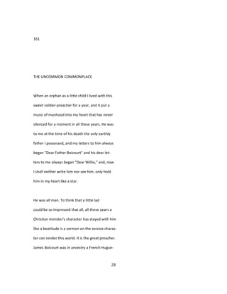 161
THE UNCOMMON COMMONPLACE
When an orphan as a little child I lived with this
sweet soldier-preacher for a year, and it put a
music of manhood into my heart that has never
silenced for a moment in all these years. He was
to me at the time of his death the only earthly
father I possessed, and my letters to him always
began "Dear Father Boicourt" and his dear let-
ters to me always began "Dear Willie," and, now
I shall neither write him nor see him, only hold
him in my heart like a star.
He was all man. To think that a little lad
could be so impressed that all, all these years a
Christian minister's character has stayed with him
like a beatitude is a sermon on the service charac-
ter can render this world. It is the great preacher.
James Boicourt was in ancestry a French Hugue-
28
 