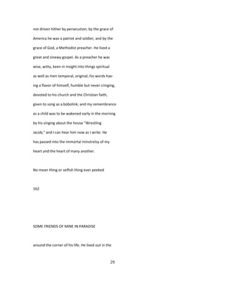 not driven hither by persecution; by the grace of
America he was a patriot and soldier, and by the
grace of God, a Methodist preacher. He lived a
great and sinewy gospel. As a preacher he was
wise, witty, keen in insight into things spiritual
as well as men temporal, original, his words hav-
ing a flavor of himself, humble but never cringing,
devoted to his church and the Christian faith,
given to song as a bobolink; and my remembrance
as a child was to be wakened early in the morning
by his singing about the house "Wrestling
Jacob," and I can hear him now as I write. He
has passed into the immortal minstrelsy of my
heart and the heart of many another.
No mean thing or selfish thing ever peeked
162
SOME FRIENDS OF MINE IN PARADISE
around the corner of his life. He lived out in the
29
 