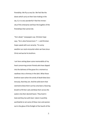 friendship. We fly so very far. We feel like the
doves which carry on their love-making in the
sky. O, it is very wonderful! I feel the immen-
sity of this enterprise and hear the laughter of the
friendships that cannot die.
"He is dead," newspapers say. Christian hope
says, "He is alive forevermore !" — and Christian
hopes speak with sure veracity. 'Tis sunny
weather our souls encounter when we have Jesus
Christ and we be his brethren.
I am here setting down some memorabilia of my
heart concerning certain friends who have dipped
into the darkness of the grave for a moment as
swallows into a chimney in the dark. What those
brethren were when the winds of death blew bois-
terously, that they are. And the wild storm that
seemed to blow them out has only been a favoring
breath to fill their sails and blow them across the
waters into their desired haven. They lived in
God and they live with God. I deem it worthily
worthwhile to set some of these men and women
out in the glow of the firelight of the hearth of the
3
 