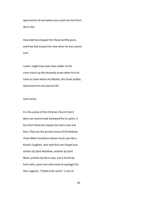 open prairie of soul where you could see him from
sky to sky.
How God has enjoyed him these earthly years,
and how God enjoys him now when he lives nearer
him!
I wish I might have seen that soldier of the
cross march up the heavenly street when first he
came to town where his Master, the Great Soldier,
welcomed him into eternal life.
Saint James
It is the praise of the Christian Church that it
does not need to look backward for its saints. It
has them there but always has them now and
here. They are the present tense of Christianity.
Those Bible translators whose music was like a
brook's laughter, who said that one Gospel was
written by Saint Matthew, another by Saint
Mark, another by Saint Luke, and a fourth by
Saint John, were men who need no apologist for
their sagacity. "Called to be saints" is one of
30
 