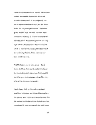 those thoughts sown abroad through the New Tes-
tament which needs no revision. That is the
business of Christianity as touching souls. And
we do well to listen to that music, for it is choral
music and has good right to abide. There were
giants in some days, but more assuredly there
were saints in all days of nascent Christianity We
do not question that, rather vigorously and sing-
ingly affirm it. We deprecate the slowness with
which so many Christians accept the doctrine of
the continuity of saints. There are more now
than ever there were.
And Methodism has its Saint James — Saint
James Bashford. That sounds well on the lips of
the church because it is accurate. That beautiful
spirit has been continuously drinking of the heav-
enly springs for many, many years.
I shall always think of this modern saint as I
saw him a little space ago at Grand Rapids where
the bishops were in their semi-annual session. The
big-brained Bashford was there. Nobody ever has
questioned his brain being ample. He could spare
31
 