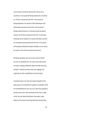 some brains and have plenty left. Some of us
could not. If accused of being statesman, his book
on "China" would convict him. If accused of
being educator, his work in Ohio Wesleyan and
otherwhere would convict him. If accused of
being a phenomenon in raising money for great
causes, his history would convict him. If accused
of being multi-related, his varied activities carried
on simultaneously would convict him. If accused
of having the blood of empire-builders in his veins,
his work in the Orient would convict him.
All these granted, yet not so do I love to think
on him as I beheld him. At noon lunch the breth-
ren were singing "Beloved, Now Are We the Sons
of God," and Saint James was not singing, but
rejoicing. As the song lifted, his spirit took a
triumph march. He who has been thought of for
years past as moving from speaker to speaker with
his hand behind his ear so as to catch the speaker's
words, was not in that attitude at the time I now
recall. He sat head tilted back, lips open, eyes
wide as if he were entering eternity and wishing
32
 