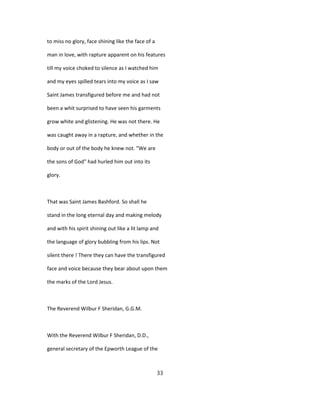 to miss no glory, face shining like the face of a
man in love, with rapture apparent on his features
till my voice choked to silence as I watched him
and my eyes spilled tears into my voice as I saw
Saint James transfigured before me and had not
been a whit surprised to have seen his garments
grow white and glistening. He was not there. He
was caught away in a rapture, and whether in the
body or out of the body he knew not. "We are
the sons of God" had hurled him out into its
glory.
That was Saint James Bashford. So shall he
stand in the long eternal day and making melody
and with his spirit shining out like a lit lamp and
the language of glory bubbling from his lips. Not
silent there ! There they can have the transfigured
face and voice because they bear about upon them
the marks of the Lord Jesus.
The Reverend Wilbur F Sheridan, G.G.M.
With the Reverend Wilbur F Sheridan, D.D.,
general secretary of the Epworth League of the
33
 