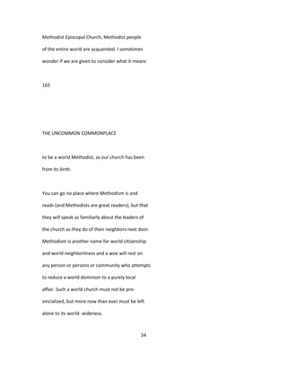 Methodist Episcopal Church, Methodist people
of the entire world are acquainted. I sometimes
wonder if we are given to consider what it means
165
THE UNCOMMON COMMONPLACE
to be a world Methodist, as our church has been
from its birth.
You can go no place where Methodism is and
reads (and Methodists are great readers), but that
they will speak as familiarly about the leaders of
the church as they do of their neighbors next door.
Methodism is another name for world citizenship
and world neighborliness and a woe will rest on
any person or persons or community who attempts
to reduce a world dominion to a purely local
affair. Such a world church must not be pro-
vincialized, but more now than ever must be left
alone to its world- wideness.
34
 