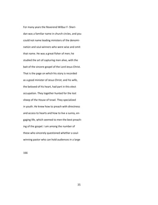 For many years the Reverend Wilbur F- Sheri-
dan was a familiar name in church circles, and you
could not name leading ministers of the denomi-
nation and soul-winners who were wise and omit
that name. He was a great fisher of men; he
studied the art of capturing men alive, with the
bait of the sincere gospel of the Lord Jesus Christ.
That is the page on which his story is recorded
as a good minister of Jesus Christ; and his wife,
the beloved of his heart, had part in this elect
occupation. They together hunted for the lost
sheep of the House of Israel. They specialized
in youth. He knew how to preach with directness
and access to hearts and how to live a sunny, en-
gaging life, which seemed to men the best preach-
ing of the gospel. I am among the number of
these who sincerely questioned whether a soul-
winning pastor who can hold audiences in a large
166
35
 