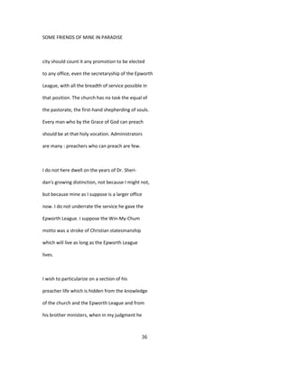 SOME FRIENDS OF MINE IN PARADISE
city should count it any promotion to be elected
to any office, even the secretaryship of the Epworth
League, with all the breadth of service possible in
that position. The church has no task the equal of
the pastorate, the first-hand shepherding of souls.
Every man who by the Grace of God can preach
should be at that holy vocation. Administrators
are many : preachers who can preach are few.
I do not here dwell on the years of Dr. Sheri-
dan's growing distinction, not because I might not,
but because mine as I suppose is a larger office
now. I do not underrate the service he gave the
Epworth League. I suppose the Win-My-Chum
motto was a stroke of Christian statesmanship
which will live as long as the Epworth League
lives.
I wish to particularize on a section of his
preacher life which is hidden from the knowledge
of the church and the Epworth League and from
his brother ministers, when in my judgment he
36
 