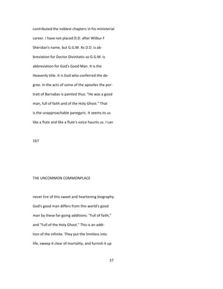 contributed the noblest chapters in his ministerial
career. I have not placed D.D. after Wilbur F
Sheridan's name, but G.G.M. As D.D. is ab-
breviation for Doctor Divinitatis so G.G.M. is
abbreviation for God's Good Man. It is the
Heavenly title. It is God who conferred the de-
gree. In the acts of some of the apostles the por-
trait of Barnabas is painted thus: "He was a good
man, full of faith and of the Holy Ghost." That
is the unapproachable panegyric. It seems to us
like a flute and like a flute's voice haunts us. I can
167
THE UNCOMMON COMMONPLACE
never tire of this sweet and heartening biography.
God's good man differs from this world's good
man by these far-going additions: "Full of faith,"
and "Full of the Holy Ghost." This is an addi-
tion of the infinite. They put the limitless into
life, sweep it clear of mortality, and furnish it up
37
 