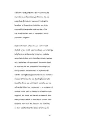 with immortality and immortal incitements and
inspirations, and serial doings of infinite life and
procedure. Christianity is always thrusting the
headland of life out into the infinite sea. In be-
coming Christian you become partaker of the
Life of God and are seen to engage with him in
passionate longevity.
Brother Sheridan, whose life just seemed well
started, whose health was robustious, and amazingly
full of energy, and was at a time when his body,
which had all along been that of an athlete, seemed
at its bodily best, all at once as if shot to the death
by his arrow, he was bereaved of his strength by
bodily collapse. I was intimate in my familiarity
with his waning bodily power and with the immense
increase of his soul. He was dwelling beside Lake
Beautiful. There was set the only home he and his
wife and children had ever owned — an unplastered
summer house such as the rest of us lived in rejoic-
ingly was this home, but the rich of the earth with
their palaces in which to dwell doted on their habi-
tation no more than this preacher and his family
on their weather-boarded palace of privacy and
38
 