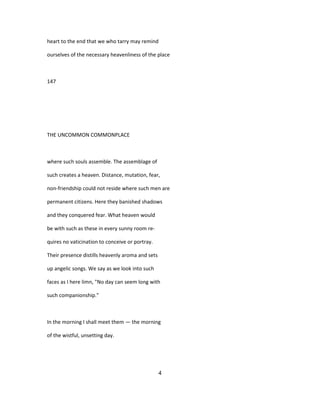heart to the end that we who tarry may remind
ourselves of the necessary heavenliness of the place
147
THE UNCOMMON COMMONPLACE
where such souls assemble. The assemblage of
such creates a heaven. Distance, mutation, fear,
non-friendship could not reside where such men are
permanent citizens. Here they banished shadows
and they conquered fear. What heaven would
be with such as these in every sunny room re-
quires no vaticination to conceive or portray.
Their presence distills heavenly aroma and sets
up angelic songs. We say as we look into such
faces as I here limn, "No day can seem long with
such companionship."
In the morning I shall meet them — the morning
of the wistful, unsetting day.
4
 