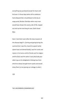 everything was paralyzed except his heart and
his brain. In those days when all his ambitions
had collapsed like a cloud blown to bits by an
angry wind, Brother Sheridan when most men
would have shown the seamy side of life, leaped
out and up the real thing he was, God's Good
Man.
Here I met them soon after the slow invasion of
the disease bega*n. Coming and going during the
summertime I saw him, heard his speech while
speech was not denied totally; saw him smile and
rejoice in his home and his friends and his religion
and his God; saw him when it was physically pos-
sible to go on his delighted-in fishing trips from
which he always brought home spoils and would
show them to me passing our cottage in what I
169
THE UNCOMMON COMMONPLACE
40
 