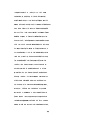charged him with as a vainglorious spirit; saw
him when he could not go fishing, but would
slowly walk down to the landing (always with his
sweet helpmate beside him) to see the other fisher-
men bring their spoils, then in the winter would
see him from time to time where he dwelt always
looking forward to the spring when he with the
migrant birds could fly again to Beside Lake Beau-
tiful; saw him in summer when he could not walk,
but was taken by his wife, or daughter or son, in
his wheel-chair, to halt on the bridge of our little
river and look at the youth and children bathing
(he never lost his love for the youth) or at the
running river adventuring to meet the lake, as
his own life was or at Lake Beautiful or at the
grave blue sky and then at his wife, and always
smiling. Though it made me weep, it was happy
tears I shed. He never preached a sermon like
the sermon of his life in these last ebbing years.
This was a sublime and compelling eloquence.
We all felt it, answered to it like forest trees to
forest winds. I bear record that during all these
disheartening weeks, months, and years, I never
heard or saw him murmur. His speech thickened,
41
 