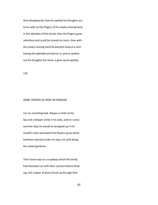 then disappeared; then he spelled his thoughts out
to his wife on the fingers of his slowly moving hand
in the alphabet of the dumb, then the fingers grew
relentless and could be moved no more, then with
the slowly moving hand he pointed toward a card
having the alphabet printed on it, and so spelled
out his thoughts but never a glum word spelled,
170
SOME FRIENDS OF MINE IN PARADISE
nor an unsmiling look. Always a smile on his
lips and a deeper smile in his eyes, and on sunny
summer days he would sit wrapped up in his
invalid's chair and watch the flowers grow which
had been planted under his eyes, his wife being
the sweet gardener.
Their home was on a roadway which the winds
had shoveled out with their unintermittent blow-
ing, not a spear of grass thrust up through that
42
 
