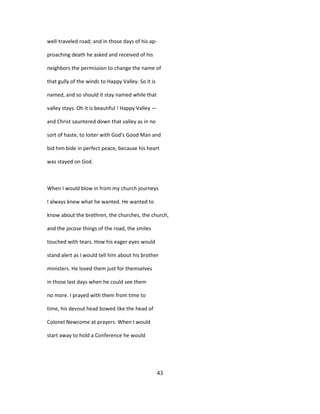 well-traveled road; and in those days of his ap-
proaching death he asked and received of his
neighbors the permission to change the name of
that gully of the winds to Happy Valley. So it is
named, and so should it stay named while that
valley stays. Oh it is beautiful ! Happy Valley —
and Christ sauntered down that valley as in no
sort of haste, to loiter with God's Good Man and
bid him bide in perfect peace, because his heart
was stayed on God.
When I would blow in from my church journeys
I always knew what he wanted. He wanted to
know about the brethren, the churches, the church,
and the jocose things of the road, the smiles
touched with tears. How his eager eyes would
stand alert as I would tell him about his brother
ministers. He loved them just for themselves
in those last days when he could see them
no more. I prayed with them from time to
time, his devout head bowed like the head of
Colonel Newcome at prayers. When I would
start away to hold a Conference he would
43
 