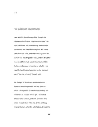 171
THE UNCOMMON COMMONPLACE
say, with his dumb lips speaking through his
slowly moving fingers, "Give them my love." He
was ever brave and unlamenting. His last day's
vocabulary was free of all complaint. His sense
of humor was keen, and late in his day when the
sunset was clouding at the west, and my daughter
who loved him much was telling how her little
lad seemed so slow in learning to talk, his eyes
sparkled and he slowly spelled on the alphabet
card "H-e- i-s- a- b-o-y!" Enough said.
He thought of death as a sweet adventure,
but was in nothing morbid and not given to
much talking about it, but smilingly looking for-
ward to it as a caged bird to get a chance at
the sky. Like Samson, Wilbur F. Sheridan slew
more in death than in his life. On his birthday
in a sanitarium, when his wife had celebrated the
44
 