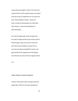 event with great laughter, which in her heart was
a pond of tears, and he, glad but weary, was about
to be put to bed, he spelled out on his hand to his
wife, "Next birthday in heaven." And in her
heart, she did not weep before him. Next birth-
day! Heaven is a dear land of birthdays of
God's Good Man.
He could no longer walk, could no longer talk,
he could no longer eat (for many months took his
food through a tube). He could not move him-
self, and must be handled as a piece of furni-
ture, but was always thoughtful for others, and
glad and full of the singing cheer of the gospel,
his mind alert, his sense of humor regnant and his
172
SOME FRIENDS OF MINE IN PARADISE
interest in the world's affairs strong as they had
always been. After his morning's washing and
45
 