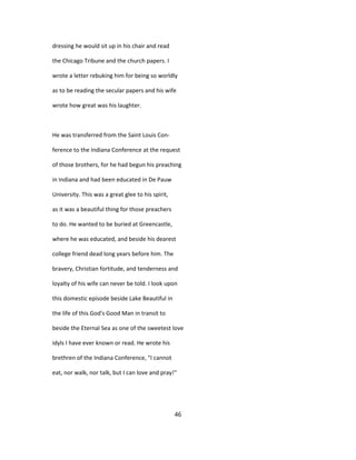 dressing he would sit up in his chair and read
the Chicago Tribune and the church papers. I
wrote a letter rebuking him for being so worldly
as to be reading the secular papers and his wife
wrote how great was his laughter.
He was transferred from the Saint Louis Con-
ference to the Indiana Conference at the request
of those brothers, for he had begun his preaching
in Indiana and had been educated in De Pauw
University. This was a great glee to his spirit,
as it was a beautiful thing for those preachers
to do. He wanted to be buried at Greencastle,
where he was educated, and beside his dearest
college friend dead long years before him. The
bravery, Christian fortitude, and tenderness and
loyalty of his wife can never be told. I look upon
this domestic episode beside Lake Beautiful in
the life of this God's Good Man in transit to
beside the Eternal Sea as one of the sweetest love
idyls I have ever known or read. He wrote his
brethren of the Indiana Conference, "I cannot
eat, nor walk, nor talk, but I can love and pray!"
46
 