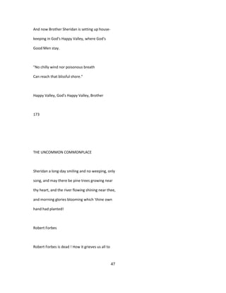 And now Brother Sheridan is setting up house-
keeping in God's Happy Valley, where God's
Good Men stay.
"No chilly wind nor poisonous breath
Can reach that blissful shore."
Happy Valley, God's Happy Valley, Brother
173
THE UNCOMMON COMMONPLACE
Sheridan a long-day smiling and no weeping, only
song, and may there be pine trees growing near
thy heart, and the river flowing shining near thee,
and morning glories blooming which 'thine own
hand had planted!
Robert Forbes
Robert Forbes is dead ! How it grieves us all to
47
 