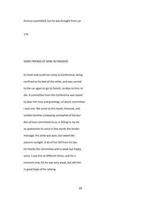 ference assembled, but he was brought from car
174
SOME FRIENDS OF MINE IN PARADISE
to hotel and could not come to Conference, being
confined to his bed all the while, and was carried
to the car again to go to Duluth, so dear to him, to
die. A committee from the Conference was raised
to bear him love and greetings, of which committee
I was one. We came to this loved, honored, and
smitten brother conveying somewhat of the bur-
den of love committed to us, it falling to my lot
as spokesman to voice in few words the tender
message. His smile was wan, but sweet like
autumn sunlight. A bit of fun fell from his lips.
He thanks the committee with a weak but happy
voice. I saw him at different times, and for a
moment only, for he was very weak, but left him
in good hope of his rallying.
49
 