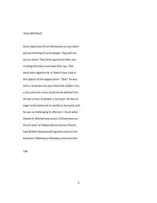 "Dear Will Reed"
Some adjectives thrust themselves on you when
you are thinking of some people. They will not
let you alone. They fairly tag around after you
insisting that they must have their say. That
word with regard to W. H. Reed I have used in
the caption of this appreciation. "Dear" he was
and is. He broke into your heart like soldiers into
a city and once in you could not do without him.
He was a lover of people, a hot lover. He was so
eager to be loved and so worthy to be loved, and
he was so challenging to affection. I recall when
Charles B. Mitchell was pastor of Grand Avenue
Church and I of Independence Avenue Church,
how Brother Reed would regularly come to the
Preachers' Meeting on Mondays and insist that
148
5
 