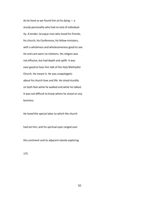 As he lived so we found him at his dying — a
sturdy personality who had no lack of individual-
ity. A tender, brusque man who loved his friends,
his church, his Conference, his fellow ministers,
with a wholeness and wholesomeness good to see.
He and cant were no relations. His religion was
not effusive, but had depth and uplift. It was
ever good to hear him talk of the Holy Methodist
Church. He meant it. He was unapologetic
about his church love and life. He stood sturdily
on both feet while he walked and while he talked.
It was not difficult to know where he stood on any
business.
He loved the special labor to which the church
had set him; and his spiritual eyes ranged over
this continent and its adjacent islands exploring
175
50
 