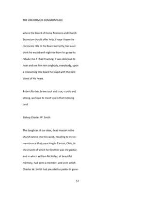 THE UNCOMMON COMMONPLACE
where the Board of Home Missions and Church
Extension should offer help. I hope I have the
corporate title of his Board correctly, because I
think he would well-nigh rise from his grave to
rebuke me if I had it wrong. It was delicious to
hear and see him rein anybody, everybody, upon
a misnaming this Board he loved with the best
blood of his heart.
Robert Forbes, brave soul and true, sturdy and
strong, we hope to meet you in that morning
land.
Bishop Charles W. Smith
The daughter of our dear, dead master in the
church wrote .me this week, recalling to my re-
membrance that preaching in Canton, Ohio, in
the church of which her brother was the pastor,
and in which William McKinley, of beautiful
memory, had been a member, and over which
Charles W. Smith had presided as pastor in gone-
51
 
