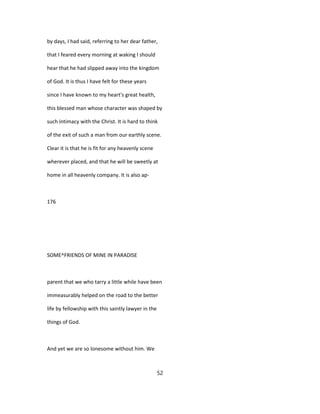 by days, I had said, referring to her dear father,
that I feared every morning at waking I should
hear that he had slipped away into the kingdom
of God. It is thus I have felt for these years
since I have known to my heart's great health,
this blessed man whose character was shaped by
such intimacy with the Christ. It is hard to think
of the exit of such a man from our earthly scene.
Clear it is that he is fit for any heavenly scene
wherever placed, and that he will be sweetly at
home in all heavenly company. It is also ap-
176
SOME^FRIENDS OF MINE IN PARADISE
parent that we who tarry a little while have been
immeasurably helped on the road to the better
life by fellowship with this saintly lawyer in the
things of God.
And yet we are so lonesome without him. We
52
 