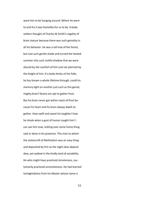 want him to be hanging around. Where he went
to and fro it was homelike for us to be. A body
seldom thought of Charles W Smith's regality of
brain stature because there was such geniality in
all his behavior. He was a tall tree of the forest,
but cast such gentle shade and turned the heated
summer into such restful shadow that we were
allured by the comfort of him and not alarmed by
the height of him. If a body thinks of the folks
he has known a whole lifetime through, could his
memory light on another just such as this genial,
mighty brain? Brains are apt to gather frost.
But his brain never got within reach of frost be-
cause his heart and his brain always dwelt to-
gether. How swift and sweet his laughter! how
he shook when a gust of humor caught him! I
can see him now, tickling over some funny thing
said or done in his presence. This man to whom
the statescraft of Methodism was an easy thing
and deposited by him as the night skies deposit
dew, yet walked in the kindly land of sociability.
He who might have practiced remoteness, cus-
tomarily practiced unremoteness. He had learned
lovingkindness from his Master whose name is
53
 