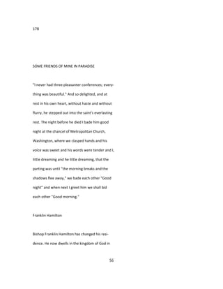 178
SOME FRIENDS OF MINE IN PARADISE
"I never had three pleasanter conferences; every-
thing was beautiful." And so delighted, and at
rest in his own heart, without haste and without
flurry, he stepped out into the saint's everlasting
rest. The night before he died I bade him good
night at the chancel of Metropolitan Church,
Washington, where we clasped hands and his
voice was sweet and his words were tender and I,
little dreaming and he little dreaming, that the
parting was until "the morning breaks and the
shadows flee away," we bade each other "Good
night" and when next I greet him we shall bid
each other "Good morning."
Franklin Hamilton
Bishop Franklin Hamilton has changed his resi-
dence. He now dwells in the kingdom of God in
56
 