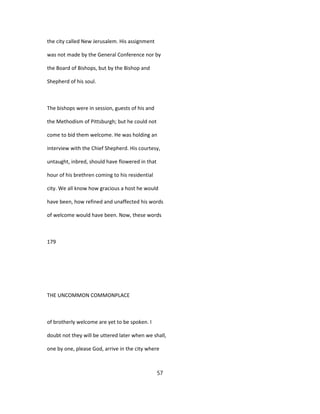 the city called New Jerusalem. His assignment
was not made by the General Conference nor by
the Board of Bishops, but by the Bishop and
Shepherd of his soul.
The bishops were in session, guests of his and
the Methodism of Pittsburgh; but he could not
come to bid them welcome. He was holding an
interview with the Chief Shepherd. His courtesy,
untaught, inbred, should have flowered in that
hour of his brethren coming to his residential
city. We all know how gracious a host he would
have been, how refined and unaffected his words
of welcome would have been. Now, these words
179
THE UNCOMMON COMMONPLACE
of brotherly welcome are yet to be spoken. I
doubt not they will be uttered later when we shall,
one by one, please God, arrive in the city where
57
 